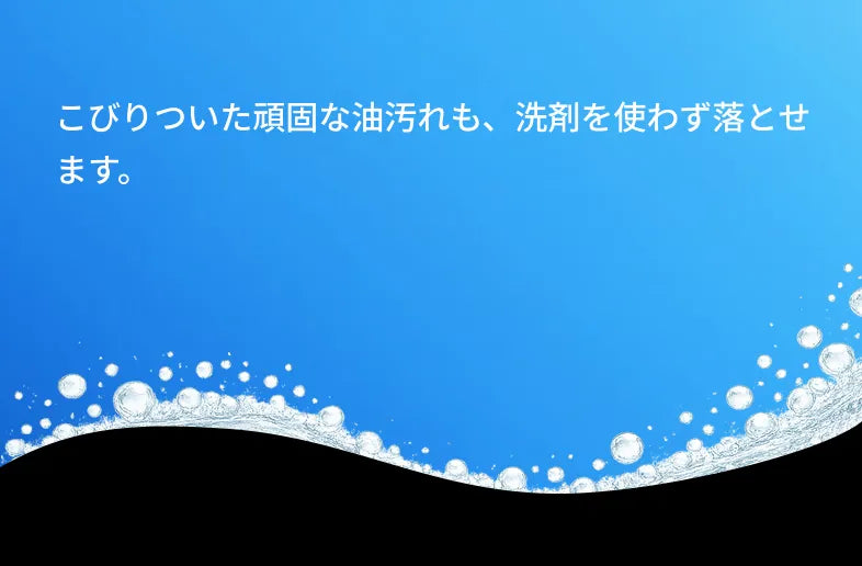 こびりついた頑固な油汚れも、洗剤を使わず落とせます。