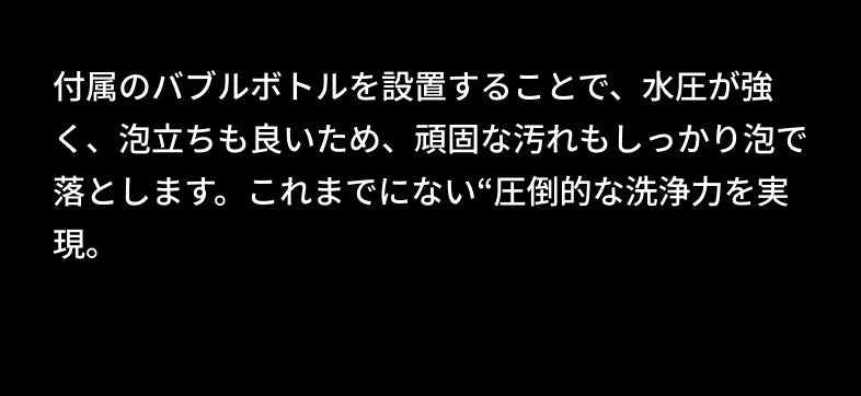 付属のバブルボトルを設置することで、水圧が強く、泡立ちも良いため、頑固な汚れもしっかり泡で落とします。